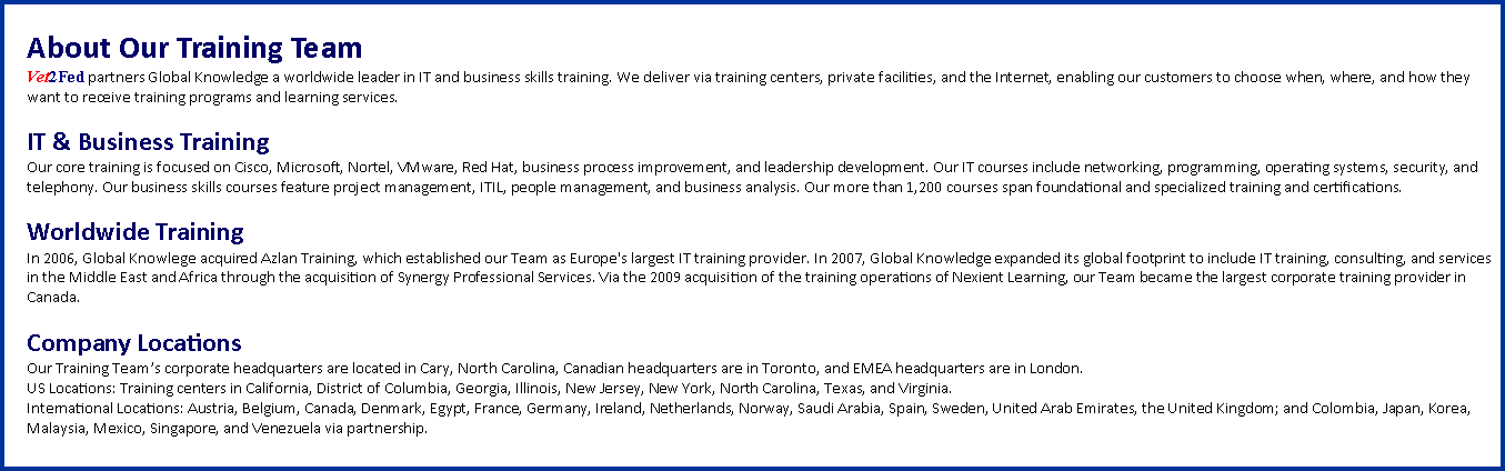 Text Box: About Our Training TeamVet2Fed partners Global Knowledge a worldwide leader in IT and business skills training. We deliver via training centers, private facilities, and the Internet, enabling our customers to choose when, where, and how they want to receive training programs and learning services.IT & Business TrainingOur core training is focused on Cisco, Microsoft, Nortel, VMware, Red Hat, business process improvement, and leadership development. Our IT courses include networking, programming, operating systems, security, and telephony. Our business skills courses feature project management, ITIL, people management, and business analysis. Our more than 1,200 courses span foundational and specialized training and certifications.Worldwide TrainingIn 2006, Global Knowlege acquired Azlan Training, which established our Team as Europe's largest IT training provider. In 2007, Global Knowledge expanded its global footprint to include IT training, consulting, and services in the Middle East and Africa through the acquisition of Synergy Professional Services. Via the 2009 acquisition of the training operations of Nexient Learning, our Team became the largest corporate training provider in Canada.Company LocationsOur Training Team�s corporate headquarters are located in Cary, North Carolina, Canadian headquarters are in Toronto, and EMEA headquarters are in London. US Locations: Training centers in California, District of Columbia, Georgia, Illinois, New Jersey, New York, North Carolina, Texas, and Virginia. International Locations: Austria, Belgium, Canada, Denmark, Egypt, France, Germany, Ireland, Netherlands, Norway, Saudi Arabia, Spain, Sweden, United Arab Emirates, the United Kingdom; and Colombia, Japan, Korea, Malaysia, Mexico, Singapore, and Venezuela via partnership.